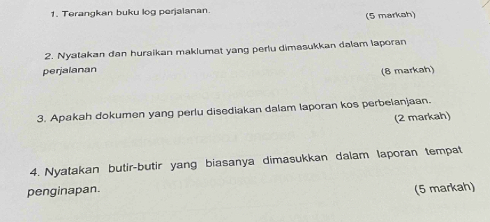 Terangkan buku log perjalanan. 
(5 markah) 
2. Nyatakan dan huraikan maklumat yang perlu dimasukkan dalam laporan 
perjalanan (8 markah) 
3. Apakah dokumen yang perlu disediakan dalam laporan kos perbelanjaan. 
(2 markah) 
4. Nyatakan butir-butir yang biasanya dimasukkan dalam laporan tempat 
penginapan. (5 markah)