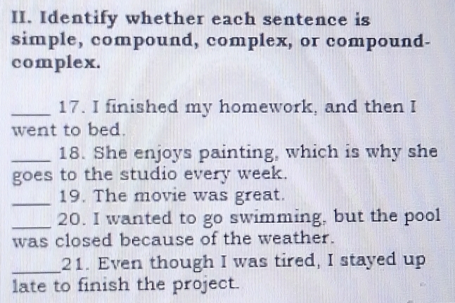 Identify whether each sentence is 
simple, compound, complex, or compound- 
complex. 
_17. I finished my homework, and then I 
went to bed. 
_18. She enjoys painting, which is why she 
goes to the studio every week. 
_19. The movie was great. 
_20. I wanted to go swimming, but the pool 
was closed because of the weather. 
_21. Even though I was tired, I stayed up 
late to finish the project.