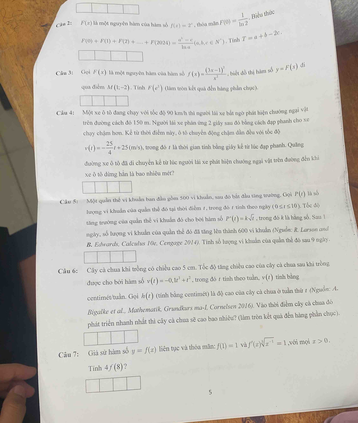 F(x) là một nguyên hàm của hàm số f(x)=2^x , thỏa mãn F(0)= 1/ln 2 . Biểu thức
F(0)+F(1)+F(2)+....+F(2024)= (a^b-c)/ln a (a,b,c∈ N^*). Tính T=a+b-2c.
Câu 3: Gọi F(x) là một nguyên hàm của hàm số f(x)=frac (3x-1)^2x^2 , biết đồ thị hàm số y=F(x) di
qua điểm M(1;-2). Tính F(e^2) (làm tròn kết quả đến hàng phần chục).
Câu 4: Một xe ô tô đang chạy với tốc độ 90 km/h thì người lái xe bất ngờ phát hiện chướng ngại vật
trên đường cách đó 150 m. Người lái xe phản ứng 2 giây sau đó bằng cách đạp phanh cho xe
chạy chậm hơn. Kể từ thời điểm này, ô tô chuyển động chậm dần đều với tốc độ
v(t)=- 25/4 t+25(m/s) 5, trong đó t là thời gian tính bằng giây kể từ lúc đạp phanh. Quãng
đường xe ô tô đã di chuyển kể từ lúc người lái xe phát hiện chướng ngại vật trên đường đến khi
xe ô tô dừng hằn là bao nhiêu mét?
Câu 5: Một quần thể vi khuẩn ban đầu gồm 500 vi khuẩn, sau đó bắt đầu tăng trưởng. Gọi P(t) là số
lượng vi khuẩn của quần thể đó tại thời điểm 1, trong đó 1 tính theo ngày (0≤ t≤ 10). Tốc độ
tăng trưởng của quần thể vi khuẩn đó cho bởi hàm số P'(t)=ksqrt(t) , trong đó k là hằng số. Sau 1
ngày, số lượng vi khuần của quần thể đó đã tăng lên thành 600 vi khuẩn (Nguồn: R. Larson and
B. Edwards, Calculus 10e, Cengage 2014). Tính số lượng vi khuẩn của quần thể đó sau 9 ngày.
Câu 6: Cây cà chua khi trồng có chiều cao 5 cm. Tốc độ tăng chiều cao của cây cà chua sau khi trồng
được cho bởi hàm số v(t)=-0,1t^3+t^2 , trong đó  tính theo tuần, v(t) tính bằng
centimét/tuần. Gọi h(t) (tính bằng centimét) là độ cao của cây cà chua ở tuần thứ t (Nguồn: A.
Bigalke et al., Mathematik, Grundkurs ma-I, Cornelsen 2016). Vào thời điểm cây cà chua đó
phát triển nhanh nhất thì cây cà chua sẽ cao bao nhiêu? (làm tròn kết quả đến hàng phần chục).
Câu 7: Giả sử hàm số y=f(x) liên tục và thỏa mãn: f(1)=1 và f'(x)sqrt[3](x^(-1))=1 ,với mọi x>0.
Tính 4f(8) 2
5