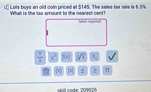 Lois buys an old coin priced at $145. The sales tax rate is 6.5%. 
What is the tax amount to the nearest cent? 
label required
 Y/X  x^2 f(x) sqrt[n](x) X_n
(x) |X| S 2 π 
skill code: 209026