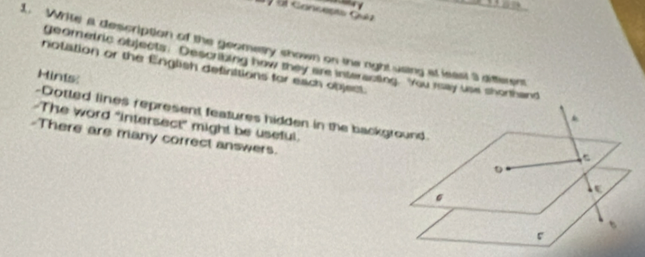 ộ Gi Gancepto Quéz 
1. Write a description of the geometry shown on the right using at least 3 diftement 
geometric objects. Describing how they are interacting. You rsay use shorthand 
notation or the English definttions for each objest 
Hins 
-Dotted lines represent features hidden in the background. 
-The word "intersect" might be useful. 
There are many correct answers.