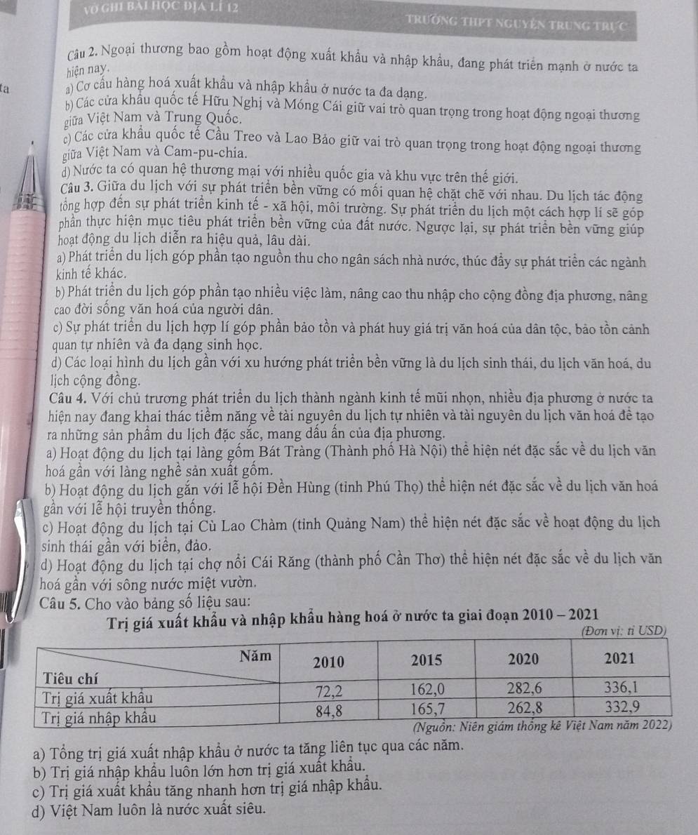 Vở GH1 BAI HỌC ĐỊA LÍ 12 trường thPt nguyện trung trực
Cu 2. Ngoại thương bao gồm hoạt động xuất khẩu và nhập khẩu, đang phát triển mạnh ở nước ta
hiện nay.
ta ) Cơ cấu hàng hoá xuất khẩu và nhập khẩu ở nước ta đa dạng.
) Các cửa khẩu quốc tế Hữu Nghị và Móng Cái giữ vai trò quan trọng trong hoạt động ngoại thương
iữa Việt Nam và Trung Quốc.
c) Các cửa khẩu quốc tế Cầu Treo và Lao Bảo giữ vai trò quan trọng trong hoạt động ngoại thương
iữa Việt Nam và Cam-pu-chia.
) Nước ta có quan hệ thương mại với nhiều quốc gia và khu vực trên thế giới.
Câu 3. Giữa du lịch với sự phát triển bền vững có mối quan hệ chặt chẽ với nhau. Du lịch tác động
par tổng hợp đến sự phát triển kinh tế - xã hội, mỗi trường. Sự phát triển du lịch một cách hợp lí sẽ góp
phần thực hiện mục tiêu phát triển bền vững của đất nước. Ngược lại, sự phát triển bền vững giúp
hoạt động du lịch diễn ra hiệu quả, lâu dài.
a) Phát triển du lịch góp phần tạo nguồn thu cho ngân sách nhà nước, thúc đầy sự phát triển các ngành
kinh tế khác.
b) Phát triển du lịch góp phần tạo nhiều việc làm, nâng cao thu nhập cho cộng đồng địa phương, nâng
cao đời sống văn hoá của người dân.
c) Sự phát triển du lịch hợp lí góp phần bảo tồn và phát huy giá trị văn hoá của dân tộc, bảo tồn cảnh
quan tự nhiên và đa dạng sinh học.
d) Các loại hình du lịch gần với xu hướng phát triển bền vững là du lịch sinh thái, du lịch văn hoá, du
lịch cộng đồng.
Câu 4. Với chủ trương phát triển du lịch thành ngành kinh tế mũi nhọn, nhiều địa phương ở nước ta
hiện nay đang khai thác tiềm năng về tài nguyên du lịch tự nhiên và tài nguyên du lịch văn hoá đề tạo
ra những sản phầm du lịch đặc sắc, mang dầu ẩn của địa phương.
a) Hoạt động du lịch tại làng gốm Bát Tràng (Thành phố Hà Nội) thể hiện nét đặc sắc về du lịch văn
hoá gần với làng nghề sản xuất gốm.
b) Hoạt động du lịch gắn với lễ hội Đền Hùng (tỉnh Phú Thọ) thể hiện nét đặc sắc về du lịch văn hoá
gần với lễ hội truyền thống.
c) Hoạt động du Íịch tại Cù Lao Chàm (tỉnh Quảng Nam) thể hiện nét đặc sắc về hoạt động du lịch
sinh thái gần với biển, đảo.
d) Hoạt động du lịch tại chợ nổi Cái Răng (thành phố Cần Thơ) thể hiện nét đặc sắc về du lịch văn
hoá gần với sông nước miệt vườn.
Câu 5. Cho vào bảng số liệu sau:
Trị giá xuất khẩu và nhập khẩu hàng hoá ở nước ta giai đoạn 2010 - 2021
a) Tổng trị giá xuất nhập khẩu ở nước ta tăng liên tục qua các năm.
b) Trị giá nhập khẩu luồn lớn hơn trị giá xuất khẩu.
c) Trị giá xuất khẩu tăng nhanh hơn trị giá nhập khẩu.
d) Việt Nam luôn là nước xuất siêu.