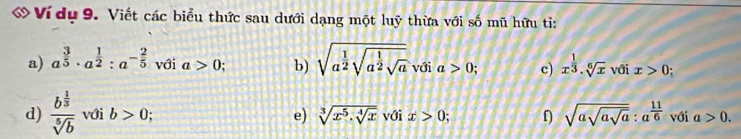 Ví dụ 9. Viết các biểu thức sau dưới dạng một luỹ thừa với số mũ hữu ti: 
a) a^(frac 3)5· a^(frac 1)2:a^(-frac 2)5 với a>0 b) sqrt(a^(frac 1)2)sqrt(a^(frac 1)2)sqrt(a) với a>0; c) x^(frac 1)3· sqrt[6](x) với x>0; 
d) frac b^(frac 1)3sqrt[5](b) với b>0 e) sqrt[3](x^5· sqrt [4]x) với x>0; f sqrt(asqrt asqrt a):a^(frac 11)6 với a>0.