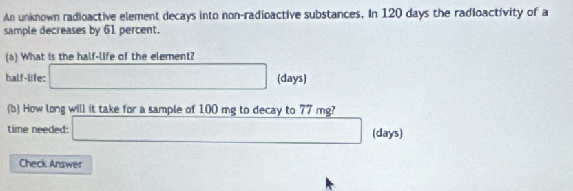 An unknown radioactive element decays into non-radioactive substances. In 120 days the radioactivity of a 
sample decreases by 61 percent. 
(a) What is the half-life of the element? 
half-life: □ (days) 
(b) How long will it take for a sample of 100 mg to decay to 77 mg? 
time needed: □ (days) 
Check Answer