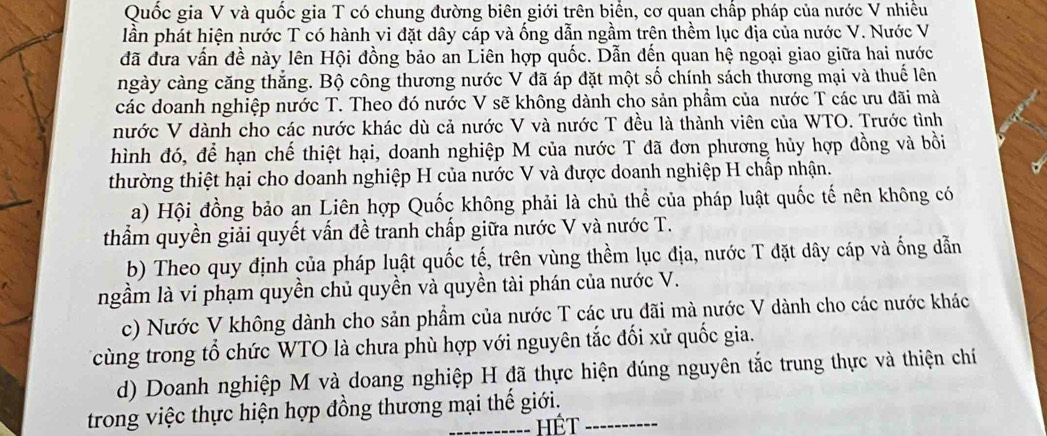 Quốc gia V và quốc gia T có chung đường biên giới trên biển, cơ quạn chấp pháp của nước V nhiều
lần phát hiện nước T có hành vi đặt dây cáp và ống dẫn ngầm trên thềm lục địa của nước V. Nước V
đã đưa vấn đề này lên Hội đồng bảo an Liên hợp quốc. Dẫn đến quan hệ ngoại giao giữa hai nước
ngày càng căng thăng. Bộ công thương nước V đã áp đặt một số chính sách thương mại và thuế lên
các doanh nghiệp nước T. Theo đó nước V sẽ không dành cho sản phẩm của nước T các ưu đãi mà
nước V dành cho các nước khác dù cả nước V và nước T đều là thành viên của WTO. Trước tình
hình đó, để hạn chế thiệt hại, doanh nghiệp M của nước T đã đơn phương hủy hợp đồng và bồi
thường thiệt hại cho doanh nghiệp H của nước V và được doanh nghiệp H chấp nhận.
a) Hội đồng bảo an Liên hợp Quốc không phải là chủ thể của pháp luật quốc tế nên không có
thẩm quyền giải quyết vấn đề tranh chấp giữa nước V và nước T.
b) Theo quy định của pháp luật quốc tế, trên vùng thềm lục địa, nước T đặt dây cáp và ống dẫn
ngầm là vi phạm quyền chủ quyền và quyền tài phán của nước V.
c) Nước V không dành cho sản phẩm của nước T các ưu đãi mà nước V dành cho các nước khác
cùng trong tổ chức WTO là chưa phù hợp với nguyên tắc đối xử quốc gia.
d) Doanh nghiệp M và doang nghiệp H đã thực hiện đúng nguyên tắc trung thực và thiện chí
trong việc thực hiện hợp đồng thương mại thế giới.
Hết