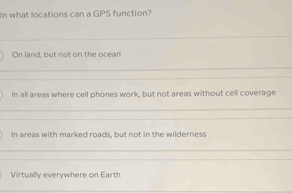 In what locations can a GPS function?
On land, but not on the ocean
In all areas where cell phones work, but not areas without cell coverage
In areas with marked roads, but not in the wilderness
Virtually everywhere on Earth