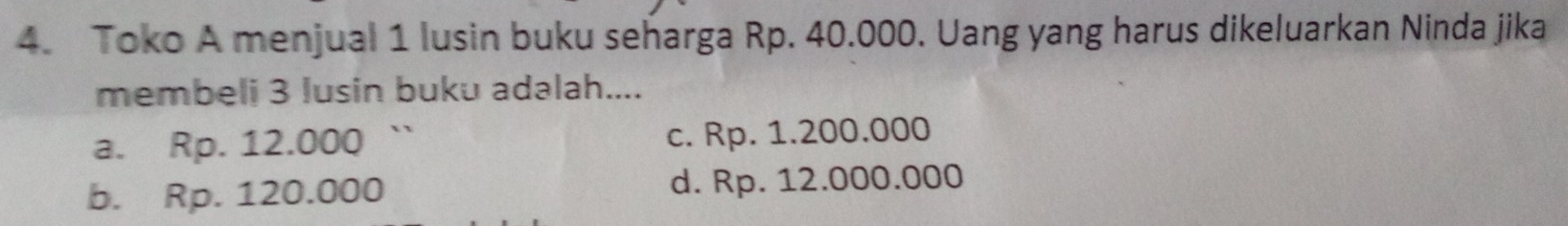 Toko A menjual 1 lusin buku seharga Rp. 40.000. Uang yang harus dikeluarkan Ninda jika
membeli 3 lusin buku adalah....
a. Rp. 12.000 ` c. Rp. 1.200.000
b. Rp. 120.000 d. Rp. 12.000.000