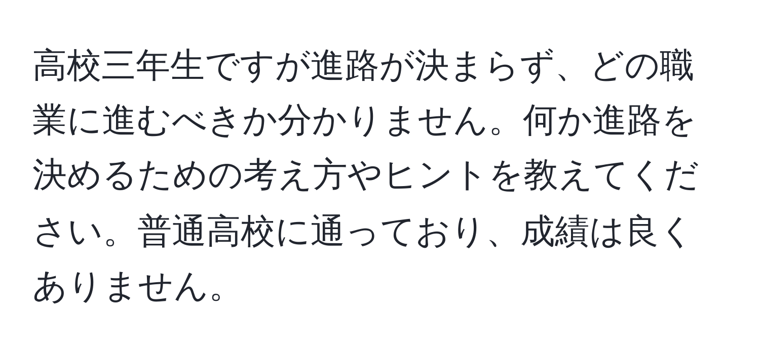 高校三年生ですが進路が決まらず、どの職業に進むべきか分かりません。何か進路を決めるための考え方やヒントを教えてください。普通高校に通っており、成績は良くありません。