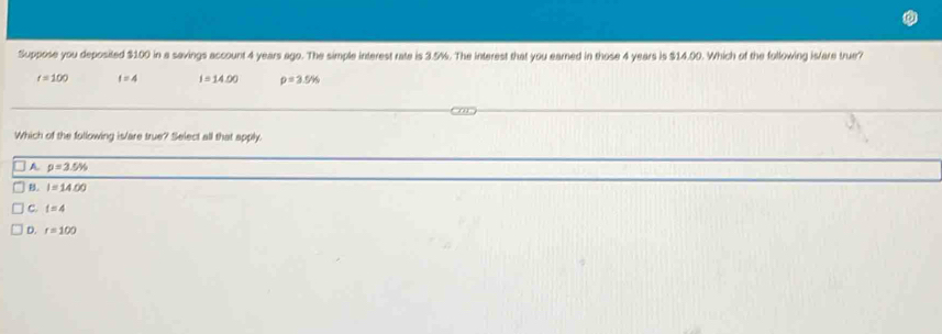 Suppose you deposited $100 in a savings account 4 years ago. The simple interest rate is 3.5%. The interest that you earned in those 4 years is $14.00. Which of the following is/are true?
t=100 f=4 i=14.00 rho =3.5%
Which of the following is/are true? Select all that apply.
A p=3.5%
B. I=14.00
C. t=4
D. r=100