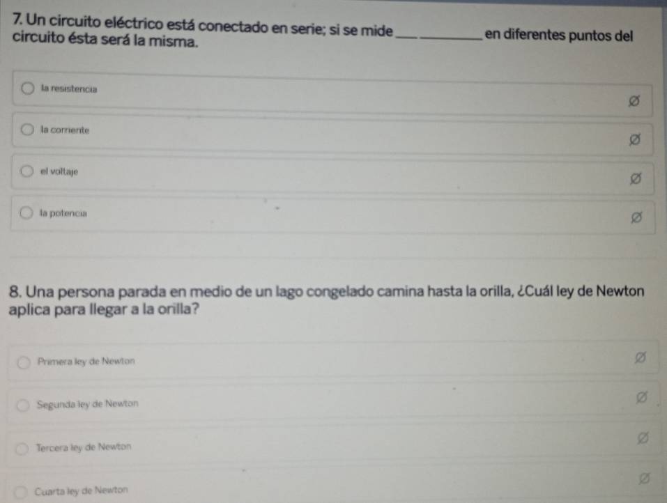 Un circuito eléctrico está conectado en serie; si se mide_ en diferentes puntos del
circuito ésta será la misma.
la resistencia
la corrente
el voltaje
la potencia
8. Una persona parada en medio de un lago congelado camina hasta la orilla, ¿Cuál ley de Newton
aplica para llegar a la orilla?
Primera ley de Newton
Segunda ley de Newton
Tercera ley de Newton
Cuarta ley de Newton