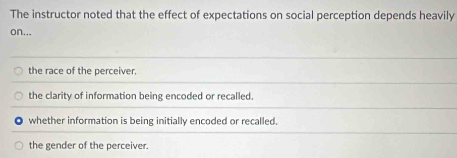 The instructor noted that the effect of expectations on social perception depends heavily
on...
the race of the perceiver.
the clarity of information being encoded or recalled.
whether information is being initially encoded or recalled.
the gender of the perceiver.