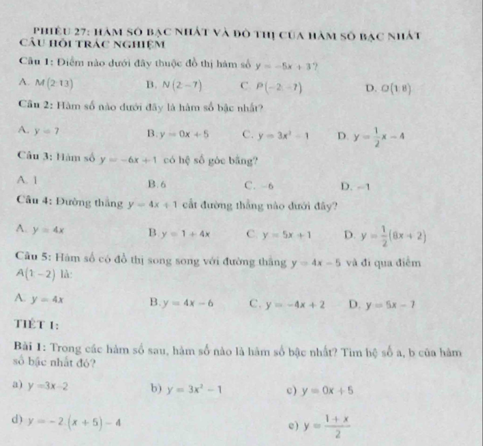 phiêu 27: hàm số bạc nhất và đô thị của hàm số bạc nhất
câu hỗi trác nghiệm
Câu 1: Điểm nào dưới đây thuộc đồ thị hàm số y=-5x+3 ?
A. M(213) B. N(2-7) C. P(-2,-7) D. O(18)
Cầu 2: Hàm số nào dưới đây là hàm số bậc nhất?
A. y=7
B. y=0x+5 C. y=3x^2-1 D. y= 1/2 x-4
Câu 3: Hàm số y=-6x+1 có hệ số góc bằng?
A. 1 B. 6 C. -6 D. -1
Câu 4: Đường thắng y=4x+1 cất đường thẳng nào đưới đây?
A. y=4x
B y=1+4x C. y=5x+1 D. y= 1/2 (8x+2)
Cầu 5: Hàm số có đồ thị song song với đường thắng y=4x-5 và đi qua điểm
A(1-2) là:
A. y=4x B. y=4x-6 C. y=-4x+2 D. y=5x-7
TIÊT 1:
Bài 1: Trong các hàm số sau, hàm số nào là hàm số bậc nhất? Tim hệ số a, b của hàm
số bậc nhất đó?
a) y=3x-2
b) y=3x^2-1 c) y=0x+5
d ) y=-2(x+5)-4
e ) y= (1+x)/2 