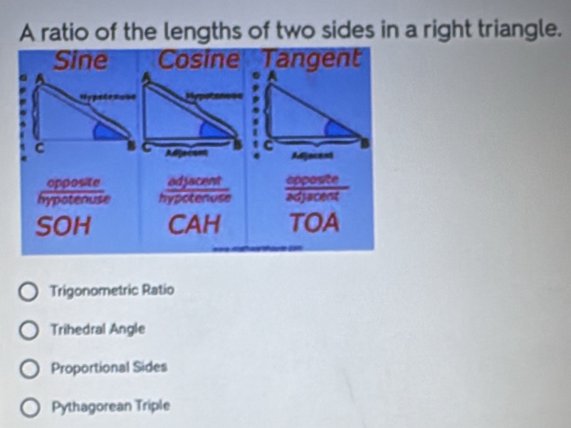 A ratio of the lengths of two sides in a right triangle.
Trigonometric Ratio
Trihedral Angle
Proportional Sides
Pythagorean Triple