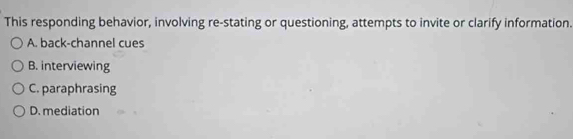 This responding behavior, involving re-stating or questioning, attempts to invite or clarify information.
A. back-channel cues
B. interviewing
C. paraphrasing
D. mediation