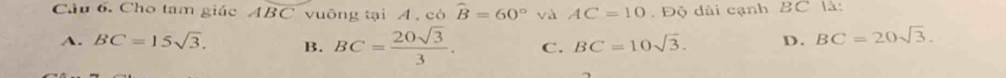 Cho tam giác Aoverline BC vuông tại A, có widehat B=60° và AC=10. Độ dài cạnh BC là:
A. BC=15sqrt(3). B. BC= 20sqrt(3)/3 . C. BC=10sqrt(3). D. BC=20sqrt(3).