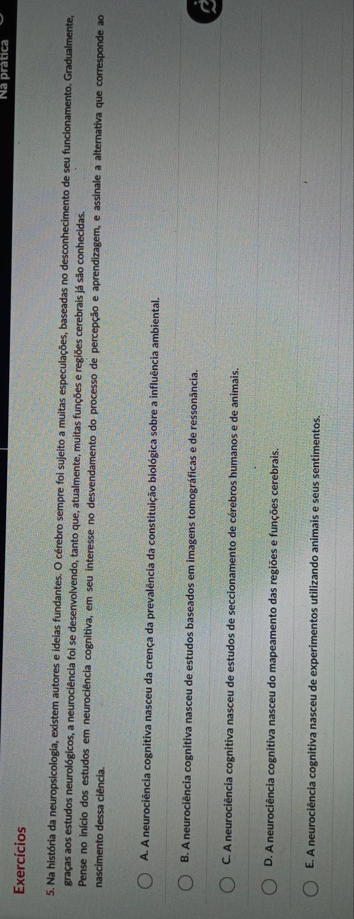 Na prática
Exercícios
5. Na história da neuropsicologia, existem autores e ideias fundantes. O cérebro sempre foi sujeito a muitas especulações, baseadas no desconhecimento de seu funcionamento. Gradualmente,
graças aos estudos neurológicos, a neurociência foi se desenvolvendo, tanto que, atualmente, muitas funções e regiões cerebrais já são conhecidas.
Pense no início dos estudos em neurociência cognitiva, em seu interesse no desvendamento do processo de percepção e aprendizagem, e assinale a alternativa que corresponde ao
nascimento dessa ciência.
A. A neurociência cognitiva nasceu da crença da prevalência da constituição biológica sobre a influência ambiental.
B. A neurociência cognitiva nasceu de estudos baseados em imagens tomográficas e de ressonância.
C. A neurociência cognitiva nasceu de estudos de seccionamento de cérebros humanos e de animais.
D. A neurociência cognitiva nasceu do mapeamento das regiões e funções cerebrais.
E. A neurociência cognitiva nasceu de experimentos utilizando animais e seus sentimentos.