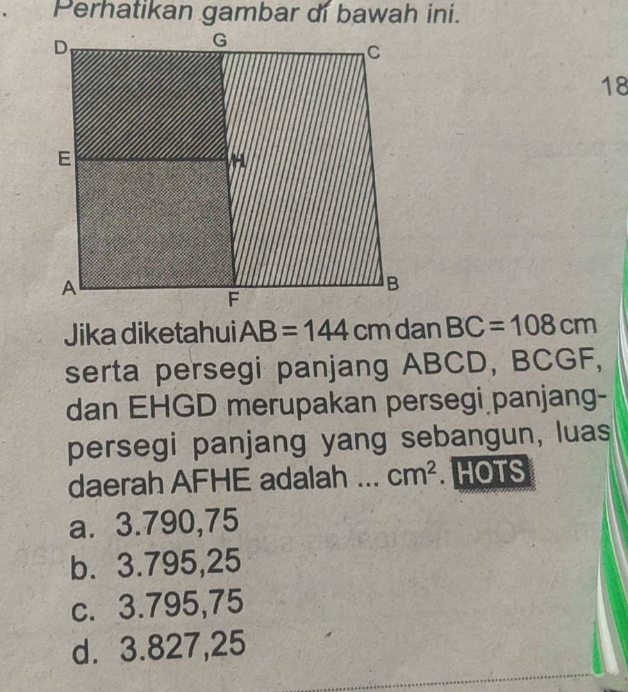 Perhatikan gambar di bawah ini.
18
Jika diketahui AB=144 dan BC=108cm
serta persegi panjang ABCD, BCGF,
dan EHGD merupakan persegi panjang-
persegi panjang yang sebangun, luas
daerah AFHE adalah ... cm^2. HOTS
a. 3.790,75
b. 3.795,25
c. 3.795,75
d. 3.827,25