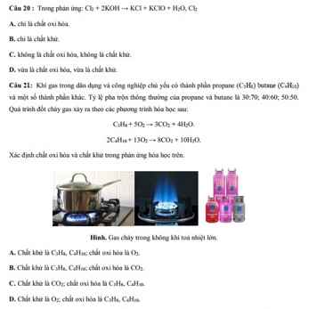 Trong phản ứng: Cl_2+2KOHto KCl+KClO+H_2O, Cl_2
A. chi là chất oxi hóa
B. chí là chất khử
C. không là chất ơxỉ hóa, không là chất khử.
D. vừa là chất oxi hóa, vừa là chất khử.
Câu 21: Khí gas trong dân dụng và công nghiệp chủ yểu có thành phần propane (C_3H_1) butane (C_4 Hoo)
và một số thành phần khác. Tỷ lệ pha trộn thông thường của propane và butane là 30:70; 40:60:50:50. 
Quá trình đốt cháy gas xáy ra theo các phương trình hóa học sau:
C_3H_4+5O_2to 3CO_2+4H_2O.
2CaH_2+13O_2to 8CO_2+10H_2O. 
Xác định chất oxi hóa và chất khử trong phản ứng hóa học trên.
Hình, Gas chây trong không khi toá nhiệt lớn,
A. Chất khử là C₃Ha, CaH₃s; chất cxi hóa là O_2
B, Chất khử là C1Hs, C₆H₁c chất 0xi hóa là CO_2
C. Chất khử là CO_2 : chất oxi hóa là CaHa. CaHa.
D. Chất khử là O_2 : cất 0xi hóa là CịHs, C₆H19