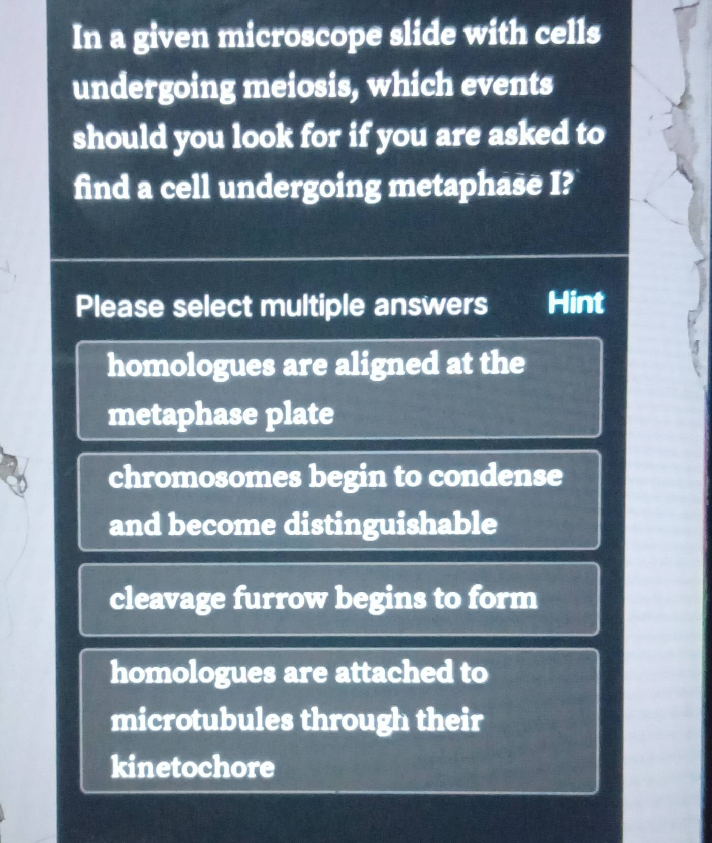 In a given microscope slide with cells
undergoing meiosis, which events
should you look for if you are asked to
find a cell undergoing metaphase I?
Please select multiple answers Hint
homologues are aligned at the
a
metaphase plate
chromosomes begin to condense
and become distinguishable
cleavage furrow begins to form
homologues are attached to
microtubules through their
kinetochore