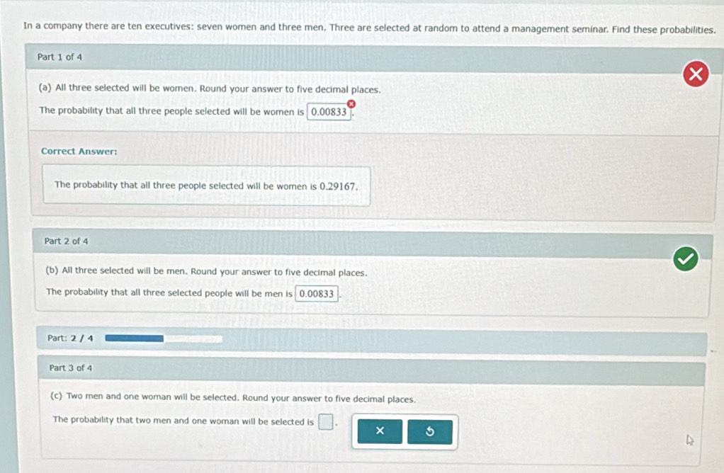 In a company there are ten executives: seven women and three men. Three are selected at random to attend a management seminar. Find these probabilities, 
Part 1 of 4 
(a) All three selected will be women. Round your answer to five decimal places. 
The probability that all three people selected will be women is 0.00833
Correct Answer: 
The probability that all three people selected will be women is 0.29167. 
Part 2 of 4 
(b) All three selected will be men. Round your answer to five decimal places. 
The probability that all three selected people will be men is 0.00833
Part: 2 / 4 
Part 3 of 4 
(c) Two men and one woman will be selected. Round your answer to five decimal places. 
The probability that two men and one woman will be selected is
5