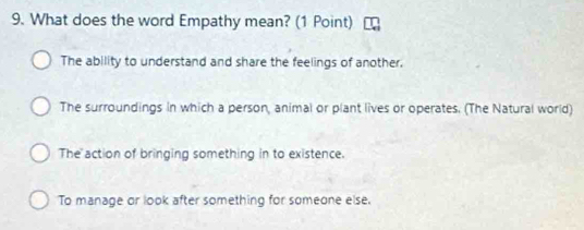 What does the word Empathy mean? (1 Point)
The ability to understand and share the feelings of another.
The surroundings in which a person, animal or plant lives or operates. (The Natural world)
The action of bringing something in to existence.
To manage or look after something for someone else.