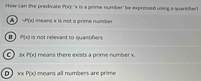 How can the predicate P(x) : ' x is a prime number' be expressed using a quantifier?
A neg P(x) means x is not a prime number
B P(x) is not relevant to quantifiers
C exists xP(x) means there exists a prime number x.
D forall xP(x) means all numbers are prime