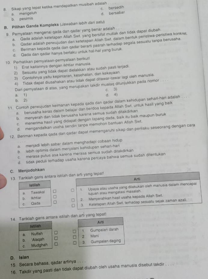 Sikap yang tepat ketika mendapatkan musibah adalah
a mengeluh c. bersedih
b. pesimis d. bersabar
B. Pilihan Ganda Kompleks (Jawaban lebih dari satu)
9. Peryataan mengenai qada dan qadar yang benar adalah . .
a. Qada adalah ketetapan Allah Swt. yang bersifat mutlak dan tidak dapat diubah.
b. Qadar adalah perwujudan dari ketetapan Allah Swt. dalam bentuk peristiwa-peristiwa konkret.
c Beriman kepada qada dan qadar berarti pasrah terhadap segala sesuatu tanpa berusaha
d. Qada dan qadar hanya berlaku untuk hal-hal yang buruk.
10. Perhatikan pernyataan-pemyataan berikut!
1) Erat kaitannya dengan ikhtiar manusia.
2) Sesuatu yang tidak dapat dielakkan atau sudah pasti terjadi.
3) Contohnya yaitu kepintaran, kesehatan, dan kekayaan.
4) Tidak dapat diusahakan atau tidak dapat ditawar-tawar lagi oleh manusia.
Dan pernyataan di atas, yang merupakan takdir mualaq ditunjukkan pada nomor . . .
c. 3)
a. 1) d. 4)
b. 2)
11. Contoh perwujudan keimanan kepada qada dan qadar dalam kehidupan sehari-hari adalah
a. berusaha keras dalam belajar dan berdoa kepada Allah Swt. untuk hasil yang baik
b. menyerah dan tidak berusaha karena semua sudah ditakdirkan
c. menerima hasil yang didapat dengan lapang dada, baik itu baik maupun buruk
d mengandalkan usaha sendiri tanpa memohon bantuan Allah Swt.
12. Beriman kepada qada dan qadar dapat memengaruhi sikap dan perilaku seseorang dengan cara
a. menjadi lebih sabar dalam menghadapi cobaan hidup
b. lebih optimis dalam menjalani kehidupan sehari-hari
c merasa putus asa karena merasa semua sudah ditakdirkan
d. tidak peduli terhadap usaha karena percaya bahwa semua sudah ditentukan
C. Menjodohkan
13. Tariklah garis antara istilah dan arti yang tepat!
Arti
1. Upaya atau usaha yang dilakukan oleh manusia dalam mencapai
tujuan atau mengatasi masalah.
2. Menyerahkan hasil usaha kepada Allah Swt.
3. Ketetapan Allah Swt. terhadap sesuatu sejak zaman azali.
14ariklah garis antara istilah dan arti yang tepat!
Arti
1 Gumpaian darah
2. Mani
3. Gumpalan daging
D. Isian
15. Secara bahasa, qadar artinya .. 
16. Takdir yang pasti dan tidak dapat diubah oleh usaha manusia disebut takdir .. . .