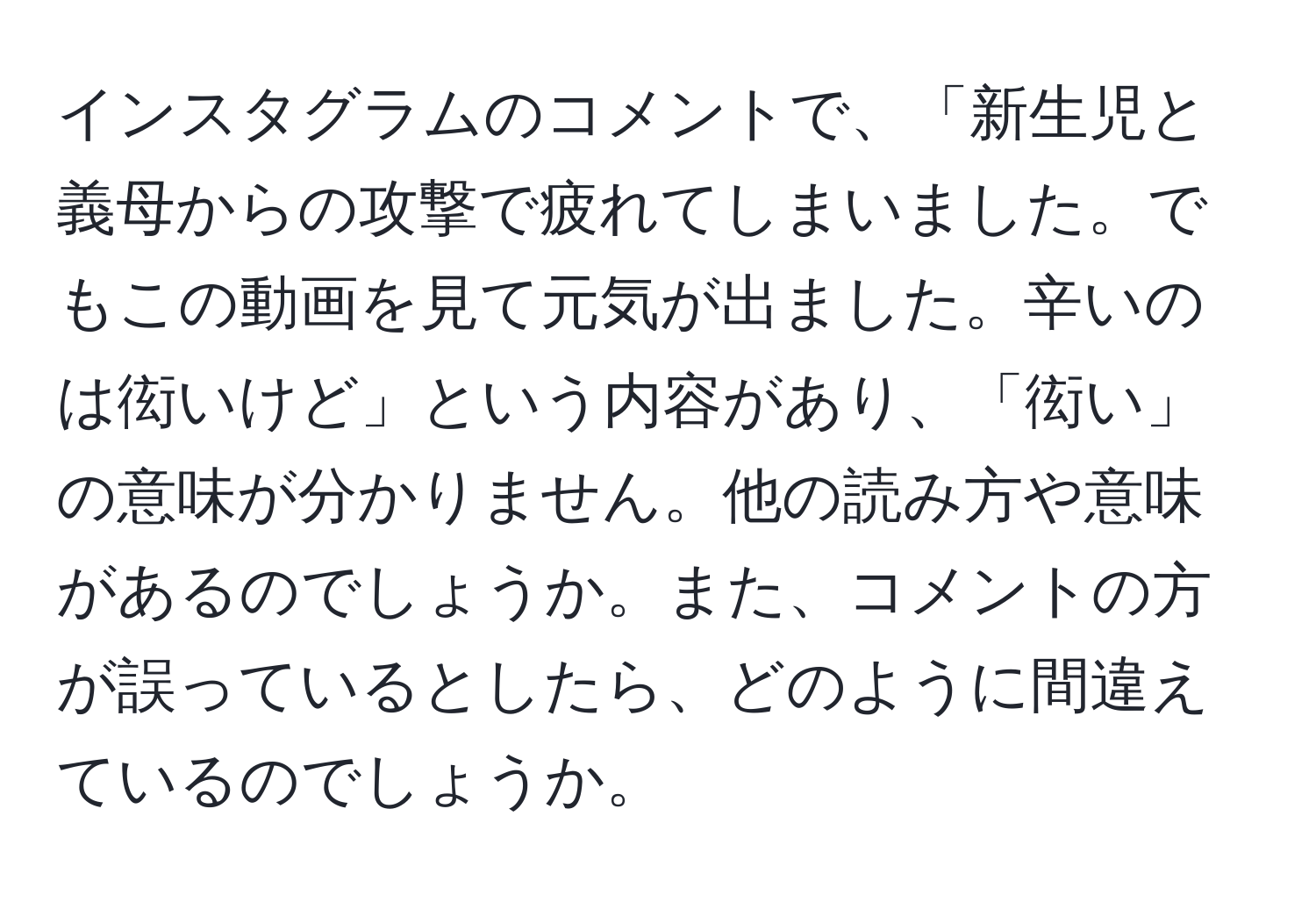 インスタグラムのコメントで、「新生児と義母からの攻撃で疲れてしまいました。でもこの動画を見て元気が出ました。辛いのは衒いけど」という内容があり、「衒い」の意味が分かりません。他の読み方や意味があるのでしょうか。また、コメントの方が誤っているとしたら、どのように間違えているのでしょうか。