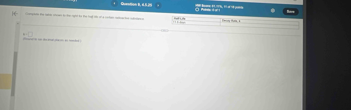 Question 9, 4.5.25 HW Score: 61.11%, 11 of 18 points Save 
Points: 0 of 1 
Complete the table shown to the right for the half-life of a certain radioactive substance. Half-Life Decay Rate, k
11 6 days
k=□
(Round to six decimal places as needed )