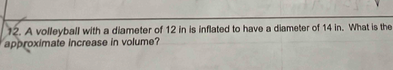 A volleyball with a diameter of 12 in is inflated to have a diameter of 14 in. What is the 
approximate increase in volume?