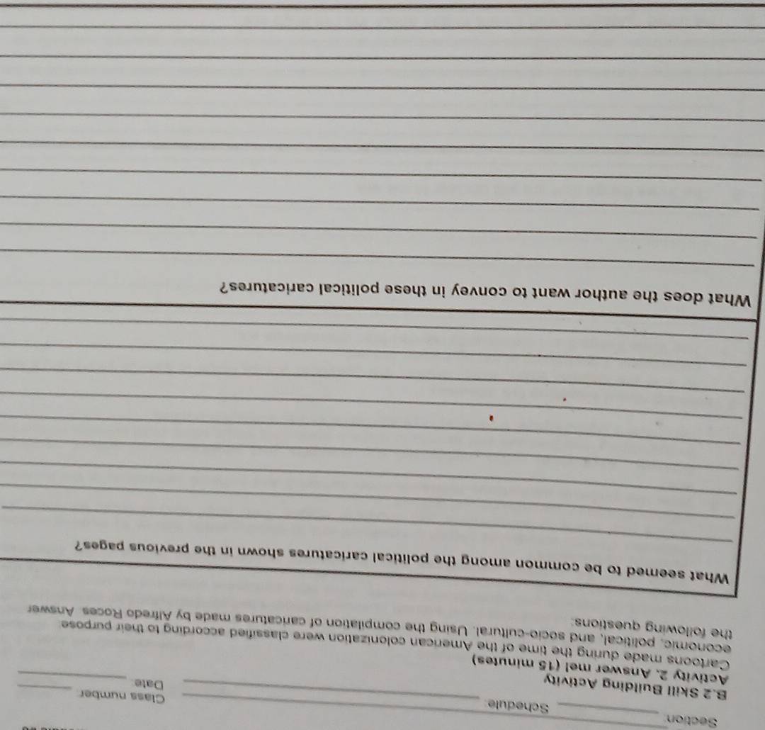 Section _Schedule_ 
_Class number 
B.2 Skill Building Activity 
Date_ 
_ 
Activity 2. Answer me! (15 minutes) 
Cartoons made during the time of the American colonization were classified according to their purpose 
the following questions: economic, political, and socio-cultural. Using the compilation of caricatures made by Alfredo Roces. Answer 
_ 
What seemed to be common among the political caricatures shown in the previous pages? 
_ 
_ 
_ 
_ 
_ 
_ 
_ 
_ 
What does the author want to convey in these political caricatures? 
_ 
_ 
_ 
_ 
_ 
_ 
_ 
_ 
_ 
_ 
_