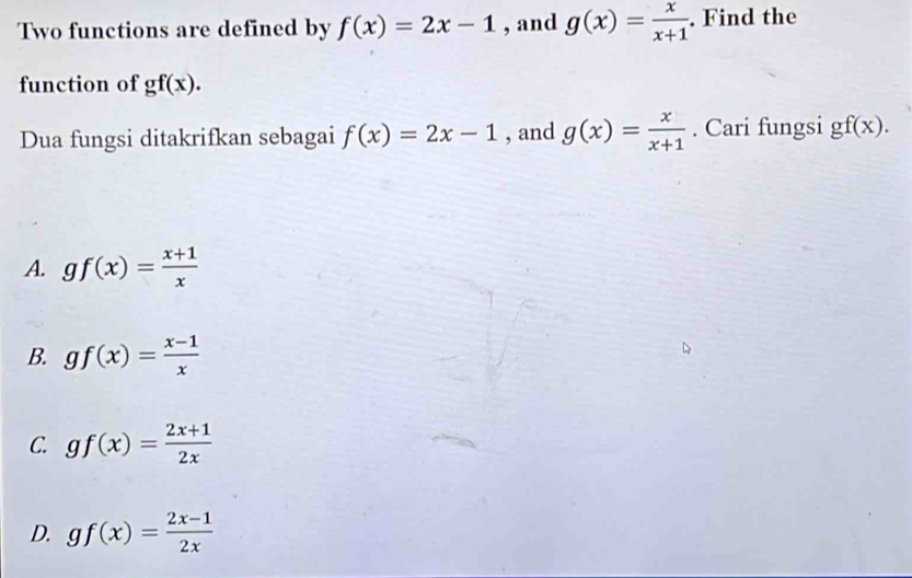 Two functions are defined by f(x)=2x-1 , and g(x)= x/x+1 . Find the
function of gf(x). 
Dua fungsi ditakrifkan sebagai f(x)=2x-1 , and g(x)= x/x+1 . Cari fungsi gf(x).
A. gf(x)= (x+1)/x 
B. gf(x)= (x-1)/x 
C. gf(x)= (2x+1)/2x 
D. gf(x)= (2x-1)/2x 