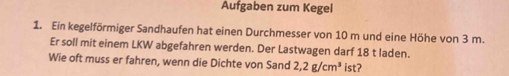 Aufgaben zum Kegel 
1. Ein kegelförmiger Sandhaufen hat einen Durchmesser von 10 m und eine Höhe von 3 m. 
Er soll mit einem LKW abgefahren werden. Der Lastwagen darf 18 t laden. 
Wie oft muss er fahren, wenn die Dichte von Sand 2,2g/cm^3 ist?