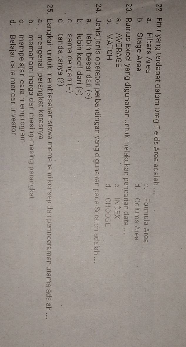 Fitur yang terdapat dalam Drag Fields Area adalah ....
a. Filters Area c. Formula Area
b. Stage Area d. Colums Area
23. Rumus Excel yang digunakan untuk melakukan pencarian data ....
a. AVERAGE c. INDEX
b. MATCH d. CHOOSE
24. Jenis-jenis operator perbandingan yang digunakan pada-Scratch adalah ....
a. lebih besar dari ()
b. lebih kecil dari ()
c. sama dengan (=)
d. tanda tanya (?)
25. Langkah untuk membiasakan siswa memahami konsep dan pemrograman utama adalah ....
a. mengenali perangkat kerasnya
b. memahami harga dari masing-masing perangkat
c. mempelajari cara memprogram
d. Belajar cara mencari investor