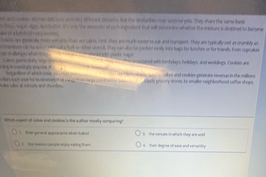 end es may surprise you. They share the same bask
t will determine whether the mixture is destined to become .
o T c e a 
are gaically moore ver than are cakes. First, they are much easier to eat and transport. They are typically not as crumbly as
en ore c an to inter sitionl a ork or ot her ttersal. I hey can also be packed easily into bags for lunches or for travels. Even cupcakes
cd h p la tic b ag 
parta ularly Jarga On associated with birthdays, holidays, and weddings, Cookies are
tr dlss of which trear. cakes and cookies generate revenue in the millions 
dars each year for buinesses than n g m large c om m er ci b pply grocery stores, to smaller neighborhood coffee shops,
Which aspect of cakes and cookies is the author mostly comparing?
their general appearance when baked 3. the venues in which they are sold. the reasons people enjoy eating them 4. their degree of ease and versatility