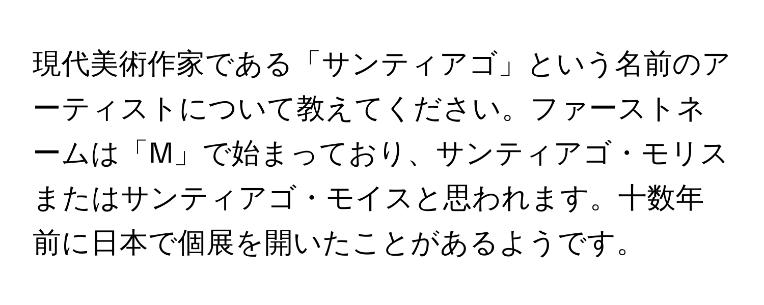 現代美術作家である「サンティアゴ」という名前のアーティストについて教えてください。ファーストネームは「M」で始まっており、サンティアゴ・モリスまたはサンティアゴ・モイスと思われます。十数年前に日本で個展を開いたことがあるようです。