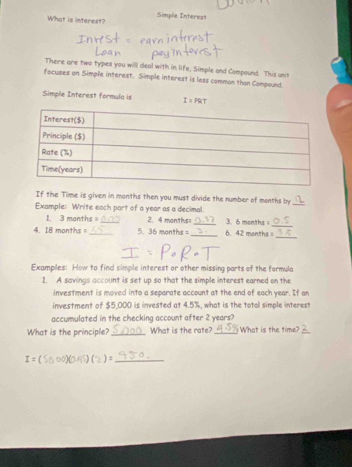 Simple Interest 
What is interest? 
There are two types you will deal with in life, Simple and Compound. This unit 
focuses on Simple interest. Simple interest is less common than Compound. 
Simple Interest formula is I=PRT
If the Time is given in months then you must divide the number of months by_ 
Example: Write each part of a year as a decimal. 
1. 3 months = _ 2. 4 months= _ 3. 6montl hs =
_ 
_ 
4. 18 months = _5. 36 mon the= _6. 42 months =
Examples: How to find simple interest or other missing parts of the formula 
1. A savings account is set up so that the simple interest earned on the 
investment is moved into a separate account at the end of each year. If an 
investment of $5,000 is invested at 4.5%, what is the total simple interest 
accumulated in the checking account after 2 years? 
What is the principle? _What is the rate? _What is the time?_
I= [ (0.45) ) =_ 