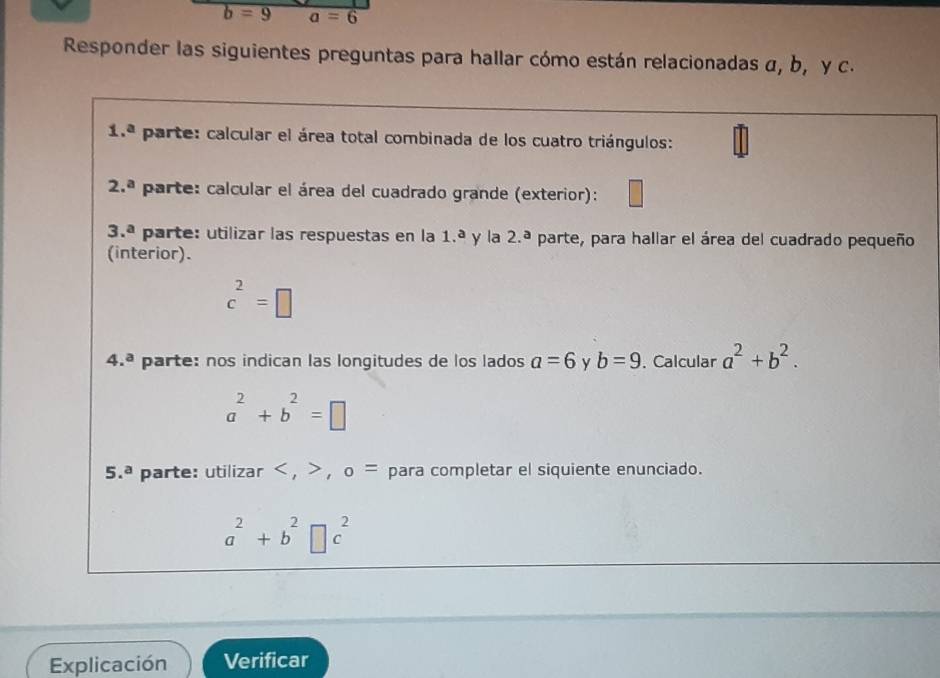 Responder las siguientes preguntas para hallar cómo están relacionadas α, b, y c.
1.^a parte: calcular el área total combinada de los cuatro triángulos:
2.^a parte: calcular el área del cuadrado grande (exterior):
3.^a parte: utilizar las respuestas en la 1.^a y la 2.ª parte, para hallar el área del cuadrado pequeño
(interior).
c^2=□
4.^a parte: nos indican las longitudes de los lados a=6 y b=9 , Calcular a^2+b^2.
a^2+b^2=□
5.^a parte: utilizar < , > , o= para completar el siquiente enunciado.
a^2+b^2□ c^2
Explicación Verificar