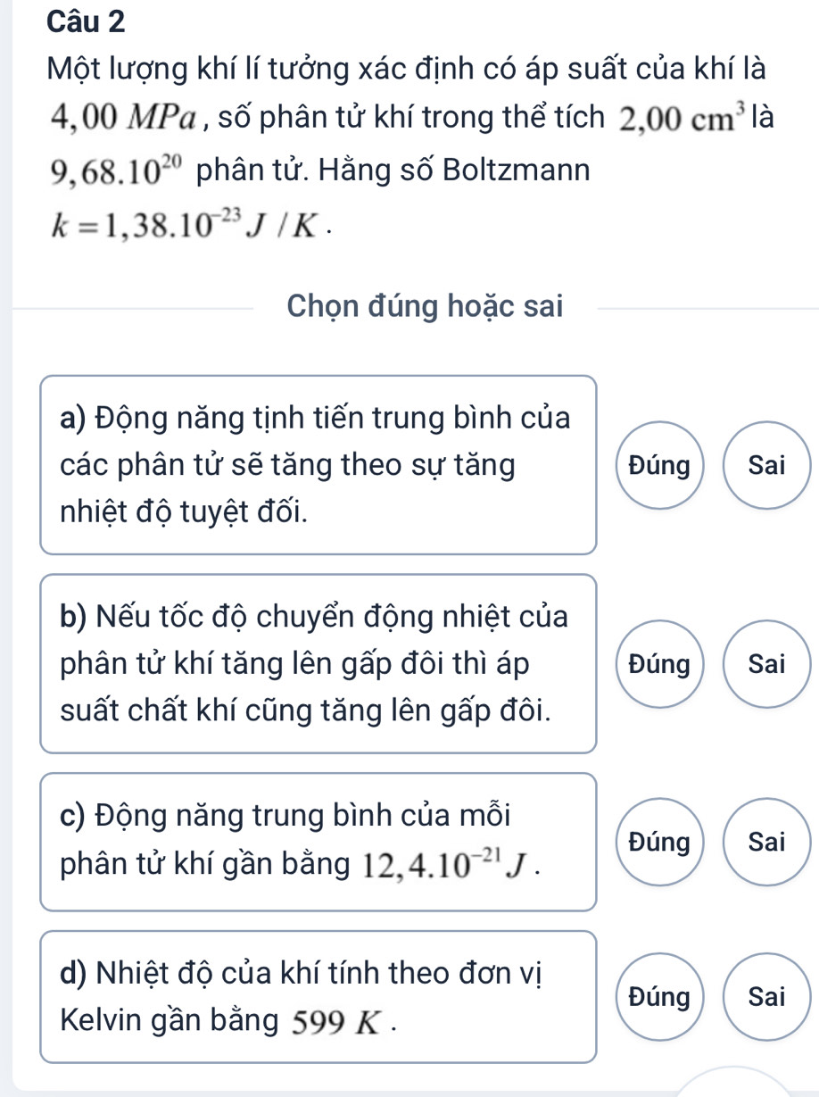 Một lượng khí lí tưởng xác định có áp suất của khí là
4,00 MPa , số phân tử khí trong thể tích 2,00cm^3 là
9,68.10^(20) phân tử. Hằng số Boltzmann
k=1,38.10^(-23)J/K. 
Chọn đúng hoặc sai
a) Động năng tịnh tiến trung bình của
các phân tử sẽ tăng theo sự tăng Đúng Sai
nhiệt độ tuyệt đối.
b) Nếu tốc độ chuyển động nhiệt của
phân tử khí tăng lên gấp đôi thì áp Đúng Sai
suất chất khí cũng tăng lên gấp đôi.
c) Động năng trung bình của mỗi Sai
phân tử khí gần bằng 12, 4.10^(-21)J.
Đúng
d) Nhiệt độ của khí tính theo đơn vị
Đúng Sai
Kelvin gần bằng 599 K.