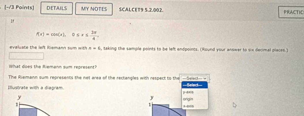 [−/3 Points] DETAILS MY NOTES SCALCET9 5.2.002.
PRACTIC
If
f(x)=cos (x), 0≤ x≤  3π /4 , 
evaluate the left Riemann sum with n=6 , taking the sample points to be left endpoints. (Round your answer to six decimal places.)
What does the Riemann sum represent?
The Riemann sum represents the net area of the rectangles with respect to the ===Select=== √
===Select
Illustrate with a diagram.
y-axis
y
y origin
1
1
x -aXi5