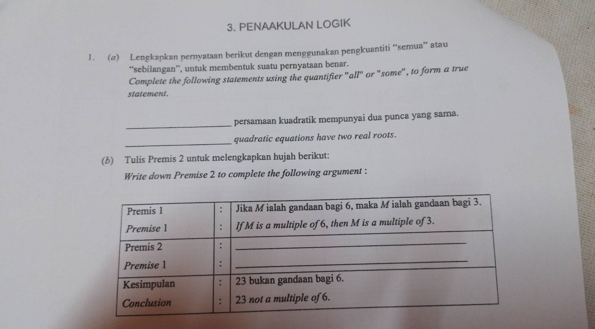 PENAAKULAN LOGIK 
1. (σ) Lengkapkan pernyataan berikut dengan menggunakan pengkuantiti “semua” atau 
“sebilangan”, untuk membentuk suatu pernyataan benar. 
Complete the following statements using the quantifier "all' or "some", to form a true 
statement. 
_ 
persamaan kuadratik mempunyai dua punca yang sama. 
_ 
quadratic equations have two real roots. 
(b) Tulis Premis 2 untuk melengkapkan hujah berikut: 
Write down Premise 2 to complete the following argument :