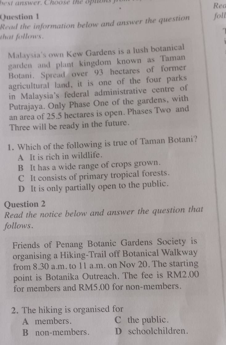 swer. Choos e the op uons Rea
Question 1
Read the information below and answer the question foll

that follows.
Malaysia's own Kew Gardens is a lush botanical
garden and plant kingdom known as Taman
Botani. Spread over 93 hectares of former
agricultural land, it is one of the four parks
in Malaysia's federal administrative centre of
Putrajaya. Only Phase One of the gardens, with
an area of 25.5 hectares is open. Phases Two and
Three will be ready in the future.
1. Which of the following is true of Taman Botani?
A It is rich in wildlife.
B It has a wide range of crops grown.
C It consists of primary tropical forests.
D It is only partially open to the public.
Question 2
Read the notice below and answer the question that
follows.
Friends of Penang Botanic Gardens Society is
organising a Hiking-Trail off Botanical Walkway
from 8.30 a.m. to 11 a.m. on Nov 20. The starting
point is Botanika Outreach. The fee is RM2.00
for members and RM5.00 for non-members.
2. The hiking is organised for
A members. C the public.
B non-members. D schoolchildren.