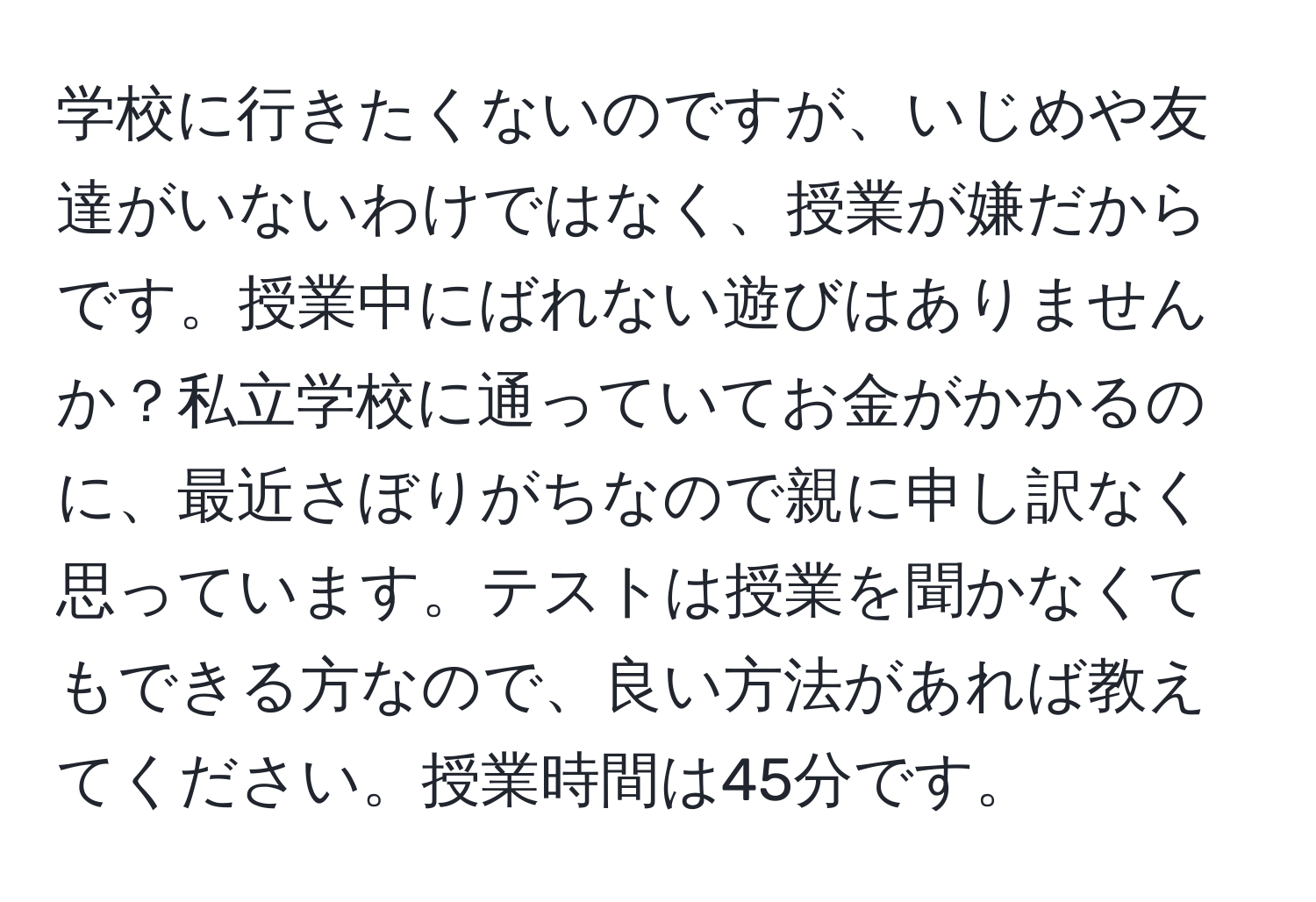 学校に行きたくないのですが、いじめや友達がいないわけではなく、授業が嫌だからです。授業中にばれない遊びはありませんか？私立学校に通っていてお金がかかるのに、最近さぼりがちなので親に申し訳なく思っています。テストは授業を聞かなくてもできる方なので、良い方法があれば教えてください。授業時間は45分です。