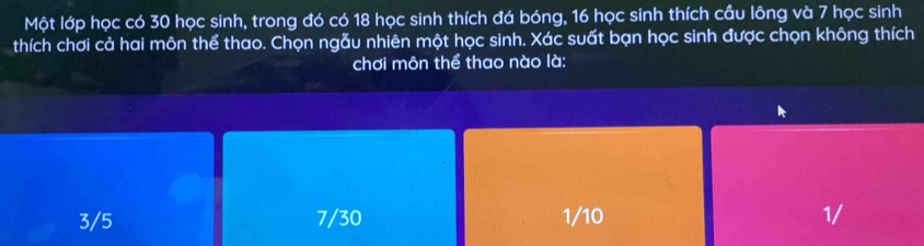 Một lớp học có 30 học sinh, trong đó có 18 học sinh thích đá bóng, 16 học sinh thích cầu lông và 7 học sinh
thích chơi cả hai môn thể thao. Chọn ngẫu nhiên một học sinh. Xác suất bạn học sinh được chọn không thích
chơi môn thể thao nào là:
3/5 7/30 1/10 1/