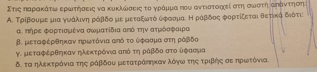 Στιςα παρακάτω ερωτήσεις να κυκλωσεις τοα γράμμα που αντιστοιχεί στη σωστή απάντηση :
Α. Τρίβουμε μια γυάλινη ράβδο με μεταξωτό ύφασμα. Η ράβδος φορτίζεται θετικά διότι:
α. πήρε φορτισμένα σωματίδια από την ατμόσφαιρα
β. μεταφέρθηκαν πρωατόνια από το ύφασμα στη ράβδο
γ. μεταφέρθηκαν ηλεκτρόνια από τη ράβδο στο ύφασμα
δ. τα ηλεκτρόνια της ράβδου μετατράπηκαν λόγω της τριβής σε πρωτόνια.