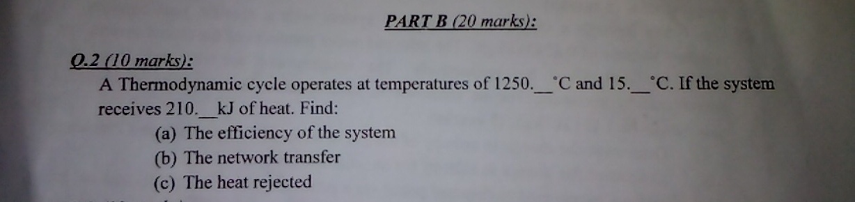 0.2 (10 marks): 
A Thermodynamic cycle operates at temperatures of 1250._  *C and 15._ C . If the system 
receives 210. 、 kJ of heat. Find: 
(a) The efficiency of the system 
(b) The network transfer 
(c) The heat rejected