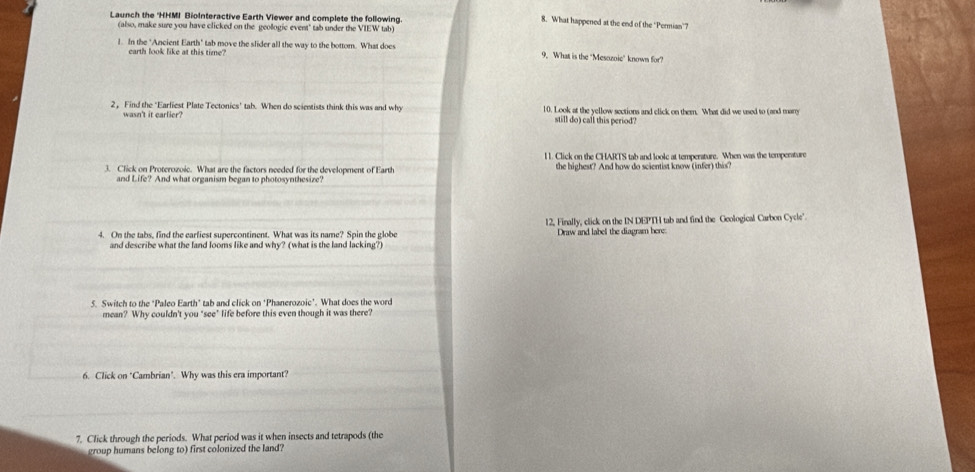 Launch the 'HHMI BioInteractive Earth Viewer and complete the following. 
8. What happened at the end of the ‘Permian’7 
(also, make sure you have clicked on the geologic event" tab under the VIEW tab) 
1. In the "Ancient Earth" tab move the slider all the way to the bottom. What does 9. What is the "Mesozoic" known for? 
earth look like at this time? 
2, Find the "Earliest Plate Tectonics' tab. When do scientists think this was and why 10. Look at the yellow sections and click on them. What did we used to (and marry 
wasn't it carlier? still do) call this period? 
l. Click on the CHARTS tab and loole at temperature. When was the temperature 
3. Click on Proterozoie. What are the factors needed for the development of Earth the highest? And how do scientist know (infer) this? 
and Life? And what organism began to photosynthesize? 
12, Finally, click on the IN DEPTH tab and find the Geological Carbon Cycle". 
4. On the tabs, find the earfiest supercontinent. What was its name? Spin the globe Draw and label the diagram here 
and describe what the fand looms like and why? (what is the land lacking?) 
5. Switch to the "Paleo Earth" tab and click on "Phanerozoic". What does the word 
mean? Why couldn't you "see" life before this even though it was there? 
6. Click on "Cambrian". Why was this era important? 
7. Click through the periods. What period was it when insects and tetrapods (the 
group humans belong to) first colonized the land?