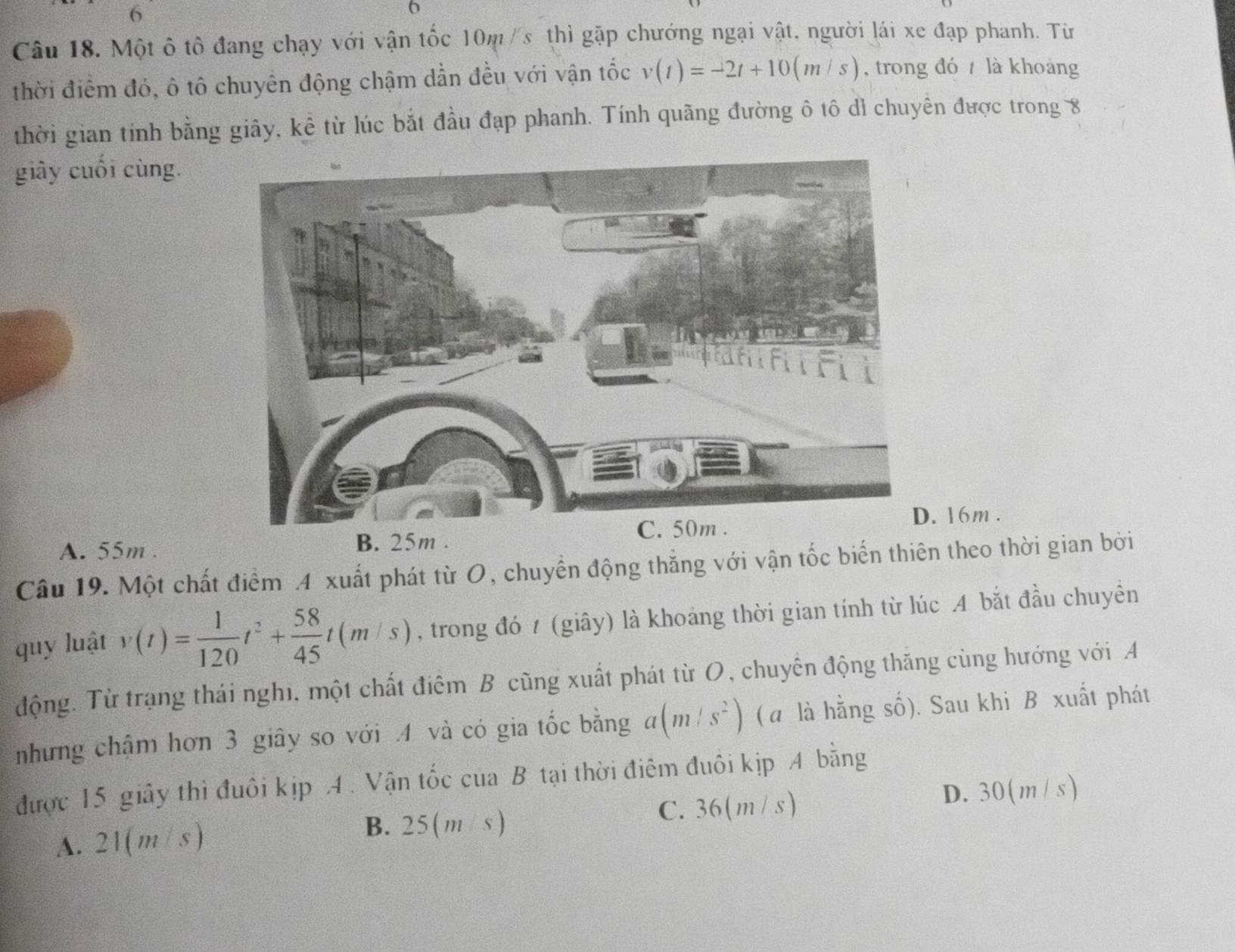 6
6
Câu 18. Một ô tô đang chạy với vận tốc 10m /s thì gặp chướng ngại vật, người lái xe đạp phanh. Từ
thời điểm đó, ô tô chuyên động chậm dần đều với vận tốc v(t)=-2t+10(m/s) , trong đó là khoảng
thời gian tính bằng giây, kể từ lúc bắt đầu đạp phanh. Tính quãng đường ô tô dỉ chuyên được trong 8
giây cuối cùng.
. 16m.
A. 55m. B. 25m.
Câu 19. Một chất điểm . 4 xuất phát từ O, chuyển động thắng với vận tốc biến thiên theo thời gian bởi
quy luật v(t)= 1/120 t^2+ 58/45 t(m/s) , trong đó / (giây) là khoảng thời gian tính từ lúc A bắt đầu chuyền
động. Từ trạng thái nghị, một chất điểm B cũng xuất phát từ O, chuyến động thăng cùng hướng với A
những chậm hơn 3 giây so với . 4 và có gia tốc bằng a(m/s^2) (α là hằng số). Sau khi B xuất phát
được 15 giây thì đuôi kịp A . Vận tốc của B tại thời điêm đuôi kịp A bằng
A. 21(m /s) C. 36(m /s)
D. 30(m / s)
B. 25(m /s)