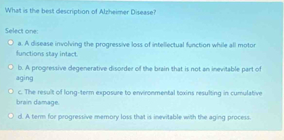 What is the best description of Alzheimer Disease?
Select one:
a. A disease involving the progressive loss of intellectual function while all motor
functions stay intact.
b. A progressive degenerative disorder of the brain that is not an inevitable part of
aging
c. The result of long-term exposure to environmental toxins resulting in cumulative
brain damage.
d. A term for progressive memory loss that is inevitable with the aging process.