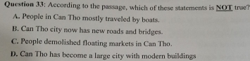 According to the passage, which of these statements is NOT true?
A. People in Can Tho mostly traveled by boats.
B. Can Tho city now has new roads and bridges.
C. People demolished floating markets in Can Tho.
D. Can Tho has become a large city with modern buildings